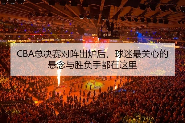 CBA总决赛对阵出炉后，球迷最关心的悬念与胜负手都在这里